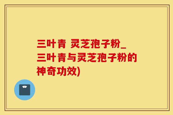 三叶青 灵芝孢子粉_三叶青与灵芝孢子粉的神奇功效)