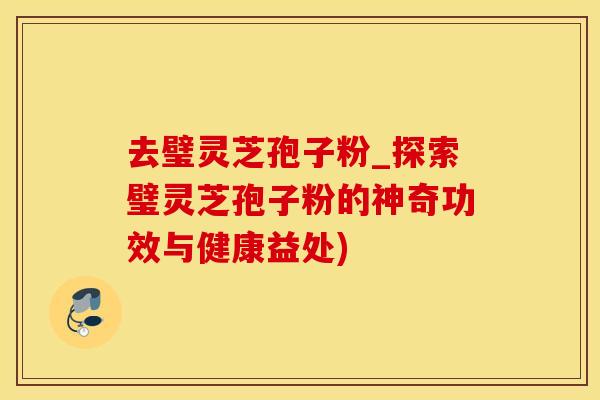 去璧灵芝孢子粉_探索璧灵芝孢子粉的神奇功效与健康益处)