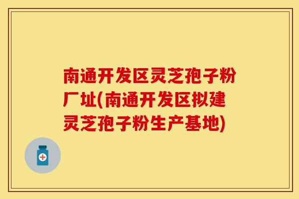 南通开发区灵芝孢子粉厂址(南通开发区拟建灵芝孢子粉生产基地)