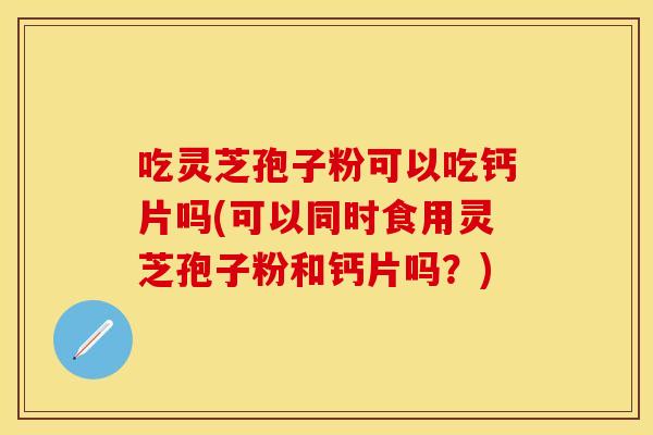 吃灵芝孢子粉可以吃钙片吗(可以同时食用灵芝孢子粉和钙片吗？)