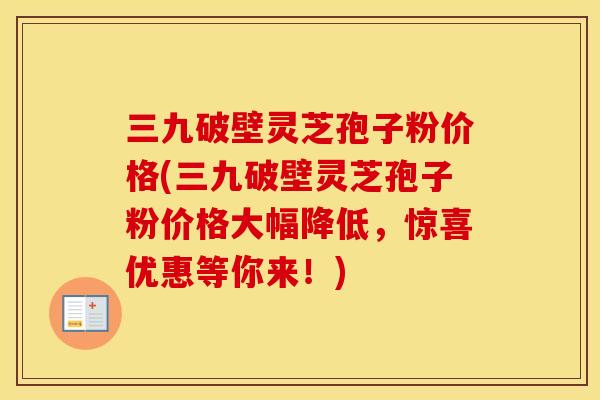 三九破壁灵芝孢子粉价格(三九破壁灵芝孢子粉价格大幅降低，惊喜优惠等你来！)