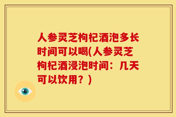 人参灵芝枸杞酒泡多长时间可以喝(人参灵芝枸杞酒浸泡时间：几天可以饮用？)