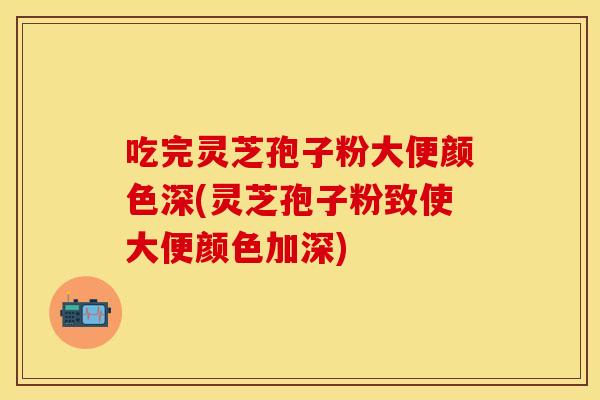 吃完灵芝孢子粉大便颜色深(灵芝孢子粉致使大便颜色加深)