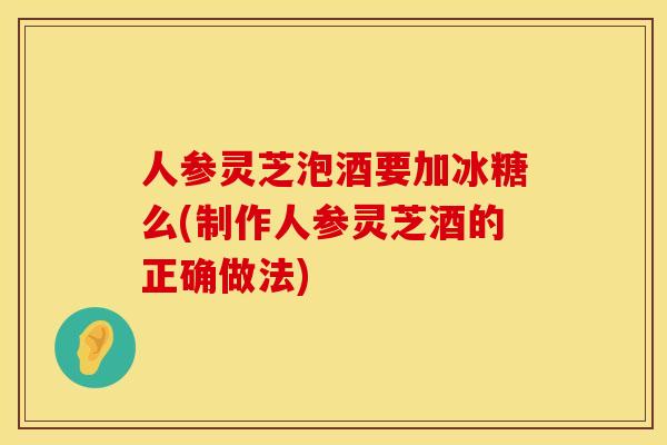 人参灵芝泡酒要加冰糖么(制作人参灵芝酒的正确做法)