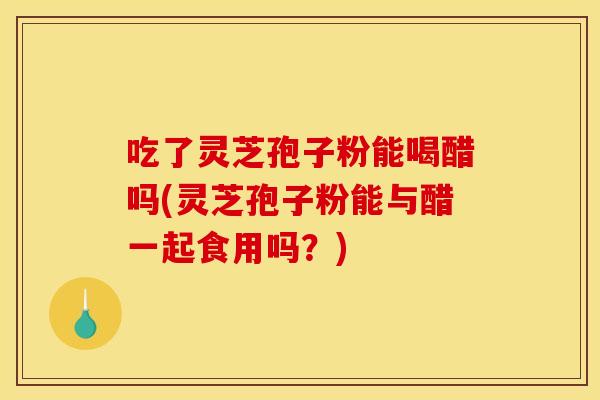 吃了灵芝孢子粉能喝醋吗(灵芝孢子粉能与醋一起食用吗？)