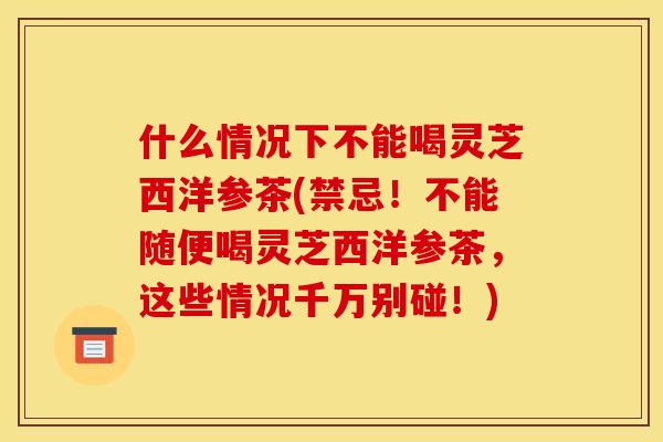 什么情况下不能喝灵芝西洋参茶(禁忌！不能随便喝灵芝西洋参茶，这些情况千万别碰！)