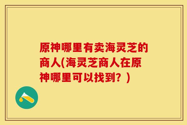 原神哪里有卖海灵芝的商人(海灵芝商人在原神哪里可以找到？)