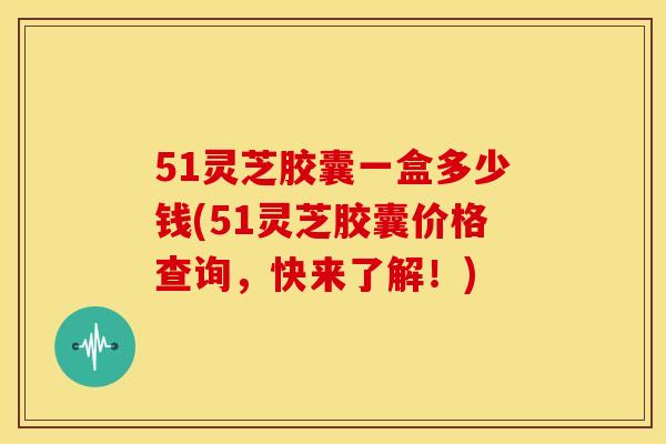 51灵芝胶囊一盒多少钱(51灵芝胶囊价格查询，快来了解！)