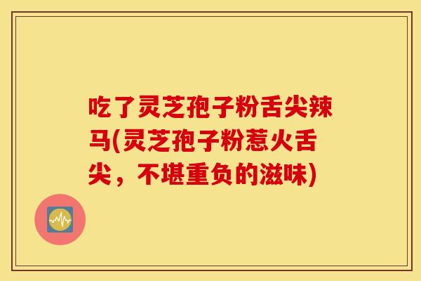 吃了灵芝孢子粉舌尖辣马(灵芝孢子粉惹火舌尖，不堪重负的滋味)