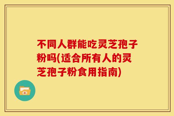 不同人群能吃灵芝孢子粉吗(适合所有人的灵芝孢子粉食用指南)