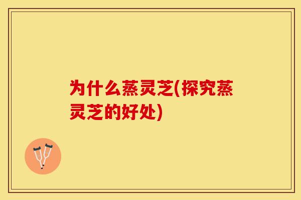 为什么蒸灵芝(探究蒸灵芝的好处)