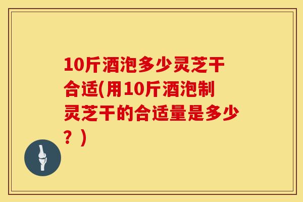 10斤酒泡多少灵芝干合适(用10斤酒泡制灵芝干的合适量是多少？)