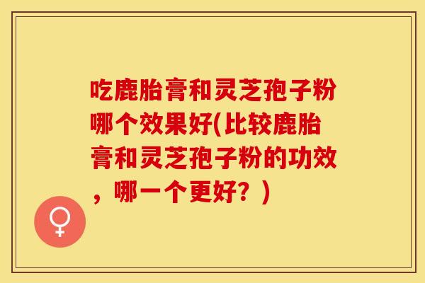 吃鹿胎膏和灵芝孢子粉哪个效果好(比较鹿胎膏和灵芝孢子粉的功效，哪一个更好？)