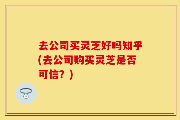 去公司买灵芝好吗知乎(去公司购买灵芝是否可信？)