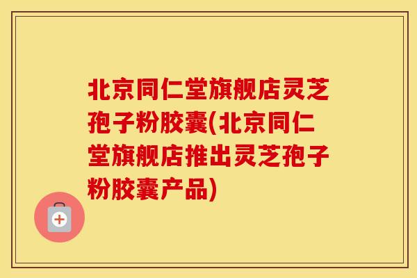 北京同仁堂旗舰店灵芝孢子粉胶囊(北京同仁堂旗舰店推出灵芝孢子粉胶囊产品)