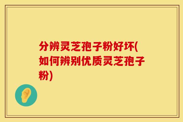 分辨灵芝孢子粉好坏(如何辨别优质灵芝孢子粉)