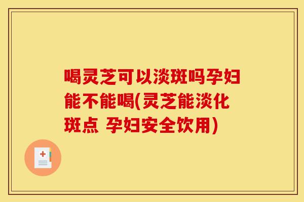喝灵芝可以淡斑吗孕妇能不能喝(灵芝能淡化斑点 孕妇安全饮用)