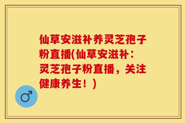 仙草安滋补养灵芝孢子粉直播(仙草安滋补：灵芝孢子粉直播，关注健康养生！)