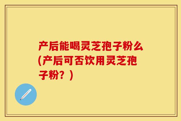 产后能喝灵芝孢子粉么(产后可否饮用灵芝孢子粉？)