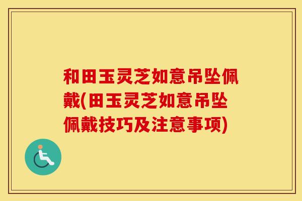 和田玉灵芝如意吊坠佩戴(田玉灵芝如意吊坠佩戴技巧及注意事项)