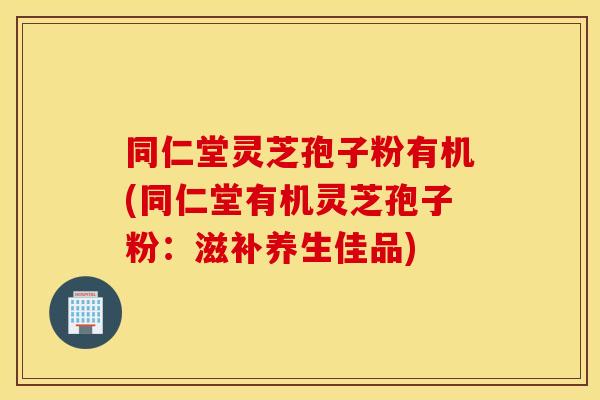 同仁堂灵芝孢子粉有机(同仁堂有机灵芝孢子粉：滋补养生佳品)