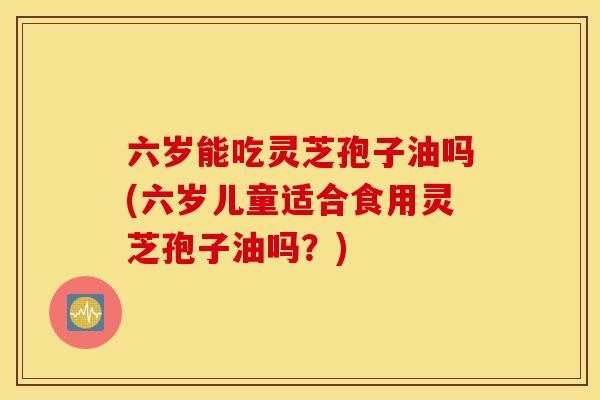 六岁能吃灵芝孢子油吗(六岁儿童适合食用灵芝孢子油吗？)
