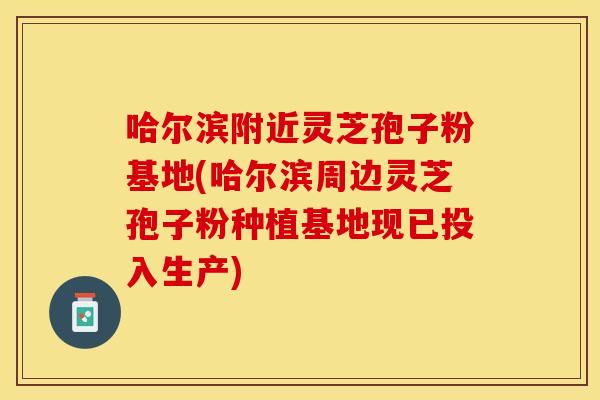 哈尔滨附近灵芝孢子粉基地(哈尔滨周边灵芝孢子粉种植基地现已投入生产)