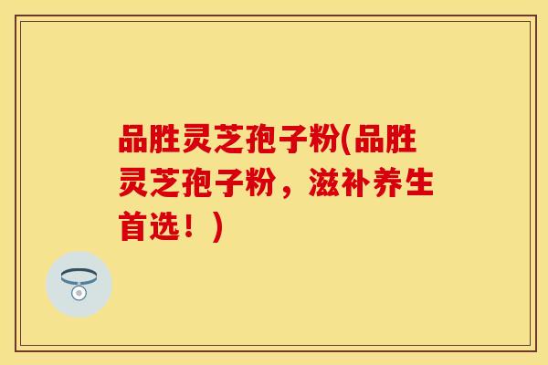 品胜灵芝孢子粉(品胜灵芝孢子粉，滋补养生首选！)