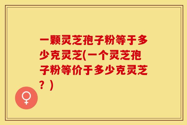 一颗灵芝孢子粉等于多少克灵芝(一个灵芝孢子粉等价于多少克灵芝？)