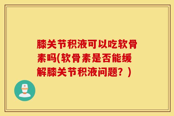 膝关节积液可以吃软骨素吗(软骨素是否能缓解膝关节积液问题？)