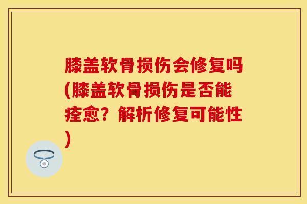 膝盖软骨损伤会修复吗(膝盖软骨损伤是否能痊愈？解析修复可能性)