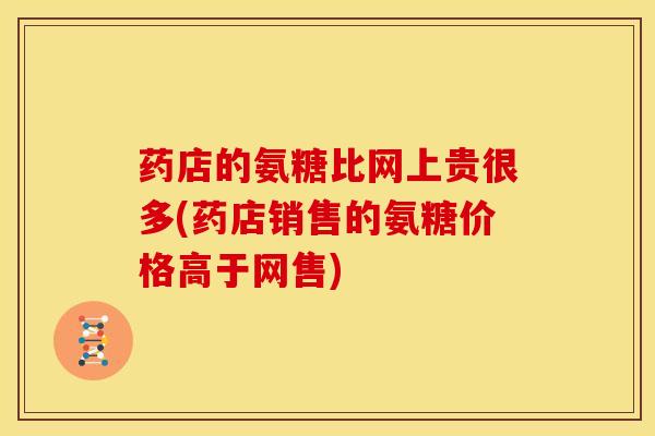 药店的氨糖比网上贵很多(药店销售的氨糖价格高于网售)