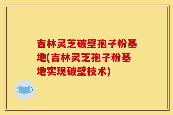 吉林灵芝破壁孢子粉基地(吉林灵芝孢子粉基地实现破壁技术)