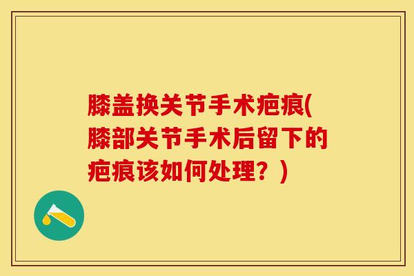 膝盖换关节手术疤痕(膝部关节手术后留下的疤痕该如何处理？)