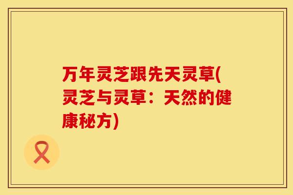 万年灵芝跟先天灵草(灵芝与灵草：天然的健康秘方)