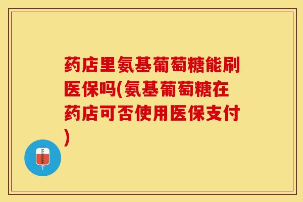 药店里氨基葡萄糖能刷医保吗(氨基葡萄糖在药店可否使用医保支付)