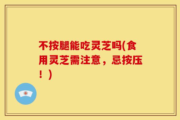 不按腿能吃灵芝吗(食用灵芝需注意，忌按压！)