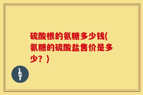 硫酸根的氨糖多少钱(氨糖的硫酸盐售价是多少？)