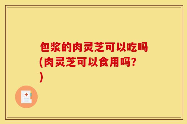 包浆的肉灵芝可以吃吗(肉灵芝可以食用吗？)
