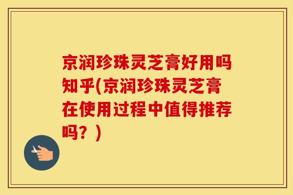 京润珍珠灵芝膏好用吗知乎(京润珍珠灵芝膏在使用过程中值得推荐吗？)