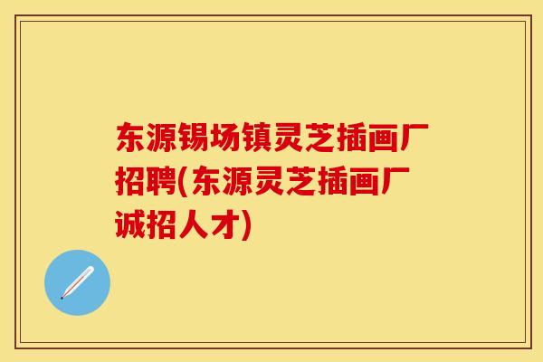 东源锡场镇灵芝插画厂招聘(东源灵芝插画厂诚招人才)