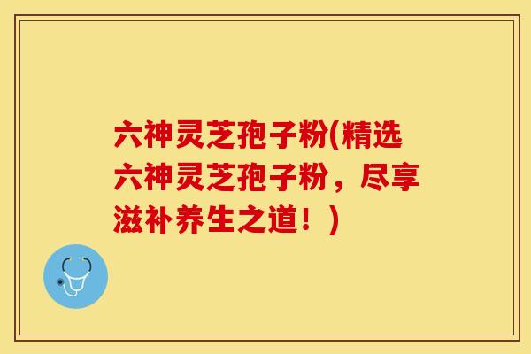 六神灵芝孢子粉(精选六神灵芝孢子粉，尽享滋补养生之道！)