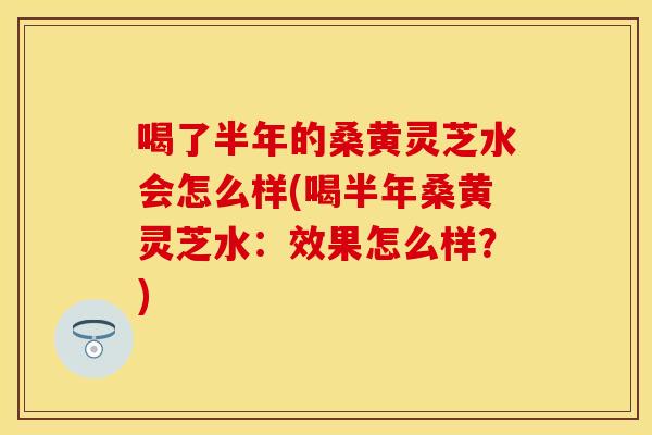 喝了半年的桑黄灵芝水会怎么样(喝半年桑黄灵芝水：效果怎么样？)
