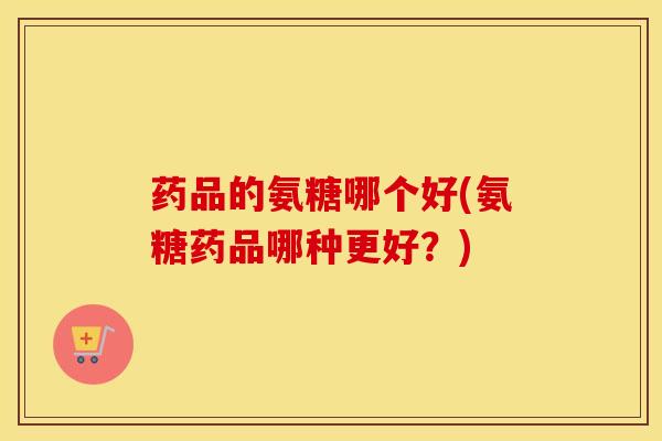 药品的氨糖哪个好(氨糖药品哪种更好？)