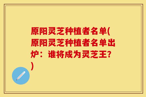 原阳灵芝种植者名单(原阳灵芝种植者名单出炉：谁将成为灵芝王？)