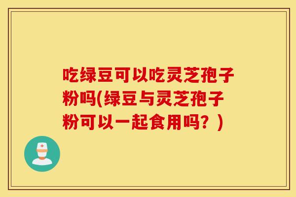 吃绿豆可以吃灵芝孢子粉吗(绿豆与灵芝孢子粉可以一起食用吗？)