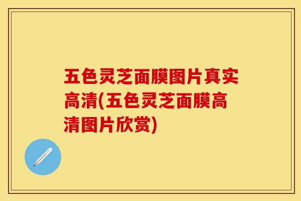 五色灵芝面膜图片真实高清(五色灵芝面膜高清图片欣赏)