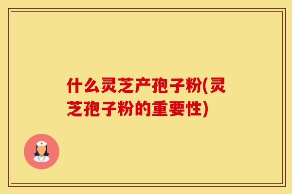 什么灵芝产孢子粉(灵芝孢子粉的重要性)