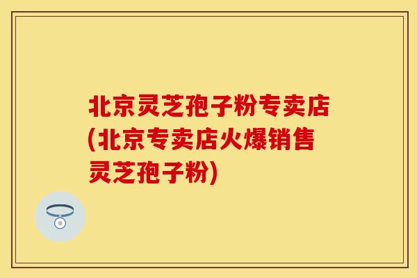 北京灵芝孢子粉专卖店(北京专卖店火爆销售灵芝孢子粉)