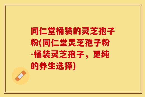 同仁堂桶装的灵芝孢子粉(同仁堂灵芝孢子粉-桶装灵芝孢子，更纯的养生选择)